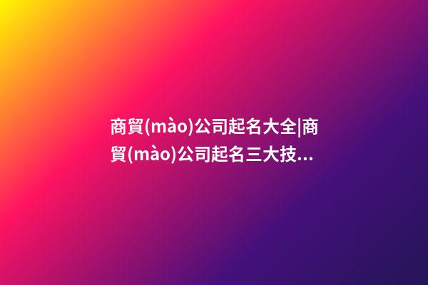 商貿(mào)公司起名大全|商貿(mào)公司起名三大技巧-第1張-公司起名-玄機(jī)派